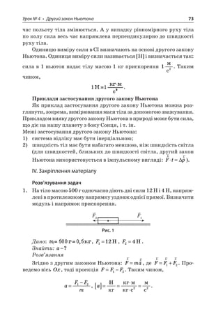 Урок № 4 • Другий закон Ньютона 73 
час польоту тіла змінюється. А у випадку рівномірного руху тіла по колу сила весь час напрямлена перпендикулярно до швидкості руху тіла. 
Одиницю виміру сили в СІ визначають на основі другого закону Ньютона. Одиниця виміру сили називається [H] і визначається так: сила в 1 ньютон надає тілу масою 1 кг прискорення 12  c. Таким чином, . 
Приклади застосування другого закону Ньютона 
Як приклад застосування другого закону Ньютона можна розглянути, зокрема, вимірювання маси тіла за допомогою зважування. Прикладом вияву другого закону Ньютона в природі може бути сила, що діє на нашу планету з боку Сонця, і т. ін. 
Межі застосування другого закону Ньютона: 
1) система відліку має бути інерціальною; 
2) швидкість тіл має бути набагато меншою, ніж швидкість світла (для швидкостей, близьких до швидкості світла, другий закон Ньютона використовується в імпульсному вигляді: rrFtp=). 
ІV. Закріплення матеріалу 
Розв’язування задач 
1. На тіло масою 500 г одночасно діють дві сили 12 Н і 4 Н, напрямлені в протилежному напрямку уздовж однієї прямої. Визначити модуль і напрямок прискорення. 
F1F2 
Рис. 1 
Дано: , F112=H, F24=H. 
Знайти: a−? 
Розв’язання 
Згідно з другим законом Ньютона: rrFma=, де rrrFFF=+12. Проведемо вісь Ox, тоді проекція FFF=−12. Таким чином, 
a 
FFm= −12, a[]== =H c  c22.  