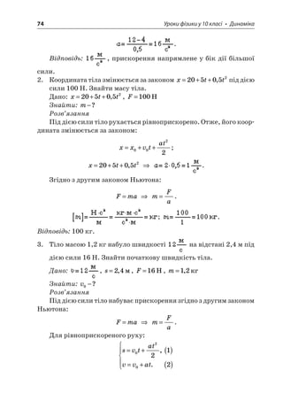 74 Уроки фізики у 10 класі • Динаміка 
. 
Відповідь: , прискорення напрямлене у бік дії більшої сили. 
2. Координата тіла змінюється за законом xtt=++205052, під дією сили 100 Н. Знайти масу тіла. 
Дано: xtt=++205052,, F=100H 
Знайти: m−? 
Розв’язання 
Під дією сили тіло рухається рівноприскорено. Отже, його координата змінюється за законом: 
x 
xvtat=++0022; 
x 
tt=++205052,  . 
Згідно з другим законом Ньютона: 
F 
ma=  mFa=. ; . 
Відповідь: 100 кг. 
3. Тіло масою 1,2 кг набуло швидкості на відстані 2,4 м під дією сили 16 Н. Знайти початкову швидкість тіла. 
Дано: , s=24,, F=16H, m=12, 
Знайти: v0−? 
Розв’язання 
Під дією сили тіло набуває прискорення згідно з другим законом Ньютона: 
F 
ma=  mFa=. 
Для рівноприскореного руху: 
s 
vtatvvat=+() =+()   020212, .  