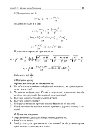 Урок № 4 • Другий закон Ньютона 75 
З (2) виразимо час t: 
v 
vat=+0  tvva= −0 
і підставимо для t в (1): 
s 
vvvaavva= − + −()=000222 
= 
−+−+ = −222220022002202vvvvvvvavva. 
s 
vva= −2022  vvsa022=−. 
Підставимо вираз для прискорення: 
v 
vsFm022=−; . 
v 
0144224216121446489=−=−=,, , ,  c. 
Відповідь: . 
V. Підсумки уроку 
Фронтальна бесіда за запитаннями 
1. Як зв’язані між собою такі фізичні величини, як прискорення, сила і маса тіла? 
2. Чи можна за формулою rrFma= стверджувати, що сила, яка діє на тіло, залежить від його маси і прискорення? 
3. Що таке імпульс тіла (кількість руху)? 
4. Що таке імпульс сили? 
5. Які формулювання другого закону Ньютона ви знаєте? 
6. Який важливий висновок можна зробити з другого закону Ньютона? 
VІ. Домашнє завдання 
• Опрацювати відповідний параграф підручника. 
• Розв’язати задачі: 
1. Знайдіть модуль прискорення тіла масою 5 кг під дією чотирьох прикладених до нього сил, якщо:  