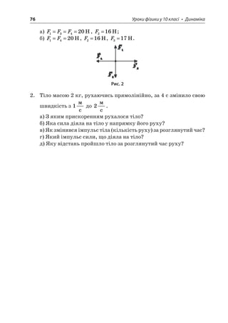 76 Уроки фізики у 10 класі • Динаміка 
а) FFF13420===H, F216=H; 
б) FF1420==H, F216=H, F317=H. 
Рис. 2 
2. Тіло масою 2 кг, рухаючись прямолінійно, за 4 с змінило свою швидкість з 1  c до 2  c. 
а) З яким прискоренням рухалося тіло? 
б) Яка сила діяла на тіло у напрямку його руху? 
в) Як змінився імпульс тіла (кількість руху) за розглянутий час? 
г) Який імпульс сили, що діяла на тіло? 
д) Яку відстань пройшло тіло за розглянутий час руху?  