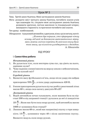 Урок № 5 • Третій закон Ньютона 77 
Урок № 5 
Тема. Третій закон Ньютона. Межі застосування законів Ньютона 
Мета: розкрити зміст третього закону Ньютона, поглибити знання учнів про взаємодію тіл, з’ясувати межі застосування законів Ньютона; розвивати критичне, логічне мислення та пізнавальний інтерес; виховувати старанність та прагнення поглибити свої знання. 
Тип уроку: комбінований. 
Обладнання: іграшковий автомобіль з двигуном, візки, кусок металу, магніт. 
…Ньютон був першим, хто сформував чітку основу, від якої за допомогою математичних міркувань можна логічно перейти до якісного опису багатьох явищ, що кількісно узгоджуються з досвідом. 
А. Ейнштейн 
ХІД УРОКУ 
І. Самостійна робота 
Початковий рівень 
1. Як рухається тіло, коли векторна сума сил, що діють на нього, дорівнює нулю? 
2. Чому падіння з певної висоти на мерзлу землю є небезпечнішим, ніж на пухкий сніг? 
Середній рівень 
1. Визначте масу футбольного м’яча, якщо після удару він набрав прискорення , а сила удару дорівнювала 420 Н. 
2. З яким прискоренням рухається під час розбігу реактивний літак масою 60 т, якщо сила натягу двигунів 90 кН? 
Достатній рівень 
1. Водій автомобіля почав гальмувати, коли машина була на відстані 200 м від заправної станції і рухалася до неї зі швидкістю . Якою має бути сила опору рухові, щоб автомобіль масою 1000 кг зупинився біля станції? 
2. Лижник масою 60 кг, який має наприкінці спуску з гори швидкість , зупинився через 40 с після закінчення спуску. Визначте модуль сили опору рухові.  