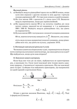 78 Уроки фізики у 10 класі • Динаміка 
Високий рівень 
1. а) Знайдіть модуль рівнодійної трьох сил по 200 Н кожна, якщо кути між першою і другою силами та між другою і третьою силами дорівнюють 60°. Усі три сили лежать в одній площині. 
б) На тіло масою 100 г протягом 2 с діяла сила 5 Н. Визначте модуль переміщення, якщо рух прямолінійний. 
2. а) На парашутиста масою 90 кг на початку стрибка діє сила натягу лямок, проекції на осі координат x і y дорівнюють 300 і 500 Н. Знайдіть модуль рівнодійних сил, що діють на парашутиста. 
б) Кулька масою 500 г скочувалася з похилої площини довжиною 80 см, маючи початкову швидкість 2  c. Визначте, яку швидкість мала кулька наприкінці похилої площини, якщо рівнодійна всіх сил, що діють на кульку, дорівнює 10 Н. 
ІІ. Мотивація навчальної діяльності учнів 
Чи можна пливти на вітрильному судні, спрямовуючи на вітрило потік повітря від потужного вентилятора, що знаходиться на судні? Що відбудеться, якщо дути повз вітрило? 
ІІІ. Вивчення нового матеріалу 
Коли будь-яке тіло діє на інше, відбувається не одностороння дія, а взаємодія тіл. Сили такої взаємодії між тілами мають однакову природу, з’являються і зникають одночасно. Під час взаємодії двох тіл (рис. 1) обидва тіла набувають прискорень, що напрямлені по одній прямій в протилежні боки. 
m1m2a2a1 
Рис. 1 
Оскільки aamm1221=, то 
mama1122rr=−. (1) 
Згідно з другим законом Ньютона, maF111rr= і maF222rr=. Тоді із формули (1) маємо: 
rrFF12=−. (2)  