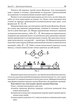 Урок № 5 • Третій закон Ньютона 79 
Рівність (2) виражає третій закон Ньютона: тіла взаємодіють одне з одним із силами, однаковими за модулем і протилежними за напрямом та напрямленими вздовж однієї прямої. 
Кожна із сил взаємодії прикладена до того тіла, на яке вона діє, тобто ці сили прикладені до різних тіл. Отже, сили взаємодії між тілами не можуть зрівноважити (компенсувати) одна одну, хоча формально rrFF120+=. 
Наведемо приклади, що ілюструють третій закон Ньютона. Візьмемо в руки два однакові динамометри, зчепимо їх гачками і будемо тягти в різні боки (рис. 2). Обидва динамометри покажуть однакові за модулем сили натягу, тобто rrFF12=−. Поставимо на горизонтальну поверхню два однакові візки і за допомогою двох однакових динамометрів прикріпимо їх до вертикальних стояків. На один візок покладемо кусок металу, а на другий — магніт (рис. 3). Обидва візки рушать назустріч один одному й обидва динамометри покажуть однакові сили взаємодії, тобто rrFF12=−. Тобто з якою силою магніт притягує кусок металу, з такою самою силою і метал притягає до себе магніт. 
Рис. 2 
Рис. 3 
Наведені приклади показують, що третій закон Ньютона виконується як у разі взаємодії безпосередньо контактуючих тіл, так і в разі взаємодії тіл завдяки наявності магнітного поля. Найпростішим буде таке формулювання третього закону Ньютона: дія дорівнює протидії. 
Властивості сил, пов’язаних третім законом Ньютона 
Сили, з якими взаємодіють два тіла: 
а) мають однакову фізичну природу, оскільки зумовлені тією самою взаємодією; 
б) однакові за модулем і напрямлені вздовж однієї прямої протилежно одна одній; 
в) прикладені до різних тіл і тому не можуть компенсувати одна одну.  