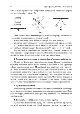 8 Уроки фізики у 10 класі • Кінематика 
в положення рівноваги, наприклад коливання листків на дереві під дією вітру) рухи (рис. 2). ) 
Рис. 2 
Особливості поступального руху (рух пасажирів разом з ескалатором, рух різця токарного станка тощо): 
• довільна пряма у тілі лишається паралельною до себе; 
• усі точки мають однакові траєкторії, швидкості, прискорення. 
Ці умови не виконуються для обертального руху тіла (рух колеса автомобіля, колеса огляду, Землі навколо Сонця і своєї осі тощо). 
Механічний рух нерідко є частиною більш складних немеханічних процесів, наприклад теплових. Вивченням механічного руху займається розділ фізики, що називається механікою. 
2. Основна задача механіки та способи її розв’язування в кінематиці 
Механічну форму руху матерії вивчає розділ фізики «Механіка». Основне завдання механіки — знайти положення тіла в просторі в будь-який момент часу. Механічний рух відбувається у просторі і часі. Поняття простору і часу — фундаментальні поняття, які неможливо визначити через якісь простіші. Для вивчення механічного руху, що відбувається у просторі і часі, потрібно передусім уміти вимірювати проміжки часу і відстані. Частковим випадком руху є спокій, тому механіка розглядає також умови, за яких тіла перебувають у спокої (ці умови називаються умовами рівноваги). 
3. Що вивчає кінематика 
Щоб сформулювати закони механіки та навчитися їх застосовувати, потрібно спочатку навчитися описувати положення тіла і його рух. Опис руху становить зміст розділу механіки, що називається кінематикою. 
4. Фізичне тіло і матеріальна точка, система відліку 
Для опису механічного руху, як і інших фізичних процесів, що відбуваються в просторі і часі, використовують систему відлі  