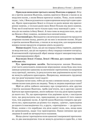 80 Уроки фізики у 10 класі • Динаміка 
Приклади виявлення третього закону Ньютона в природі. Згідно з третім законом Ньютона, камінь притягує Землю з такою ж за модулем силою, з якою Земля притягує камінь. Тому, коли камінь падає, і він, і Земля рухаються з прискоренням назустріч одне одному. Проте прискорення Землі в стільки ж разів менше від прискорення каменя, у скільки разів маса Землі більша від маси каменя. Тому ми й помічаємо часто тільки одну силу взаємодії з двох — ту, яка діє на камінь із боку Землі. А така сама за модулем сила, що діє на Землю з боку каменя, залишається непоміченою. 
Реактивний рух. Викидаючи з величезною швидкістю продукти згоряння палива назад, ракета діє на них із великою силою. Згідно з третім законом Ньютона, з такою ж за модулем, але напрямленою вперед силою продукти згоряння діють на ракету. 
Явище віддачі. Сила, що діє на снаряд із боку гармати, дорівнює за модулем силі, що діє на гармату з боку снаряда в момент пострілу. В автоматичній стрілецькій зброї явище віддачі використовується для перезаряджання зброї. 
Взаємодія Землі і Сонця, Землі і Місяця, рух планет та інших небесних тіл. 
Рух транспортних засобів. Застосовуючи закони Ньютона, учні часто допускають помилкове міркування: якщо будь-яка сила завжди зумовлює однакову за значенням і протилежну за напрямом силу протидії, значить, їх результуюча має дорівнювати нулю і тіла не можуть набувати прискорень. Наприклад, виникають труднощі під час розв’язування такої задачі: 
Людина тягне сани, тобто діє на них з певною силою, але з такою самою силою сани діють на людину. Чому ж людина переміщає сани? 
Щоб не дійти хибного висновку про суперечність між другим і третім законами Ньютона, треба пам’ятати, що в другому законі йдеться про прискорення, якого набуває тіло під дією прикладених до нього сил. Те, що прискорення тіла дорівнює нулю, є наслідком того, що результуюча сил, прикладених до одного й того самого тіла, теж дорівнює нулю. А третій закон Ньютона говорить про рівність сил, прикладених до різних тіл: перша, «діюча», прикладена до одного із взаємодіючих тіл, а друга, «протидіюча» — до другого. Отже, кожне з тіл перебуває під дією однієї сили, яка, якщо вона не зрівноважена, надає тілу прискорення. Однак питання про рух людини й саней не вичерпується сказаним. 
Якщо діюча і протидіюча сили однакові і напрямлені протилежно, то два взаємодіючих тіла не можуть рухатися в один бік, а тим  