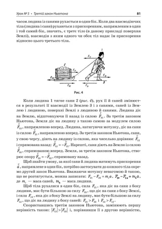 Урок № 5 • Третій закон Ньютона 81 
часом людина із санями рухається в один бік. Коли два взаємодіючих тіла (людина і сани) рухаються з прискоренням, напрямленим в один і той самий бік, значить, є третє тіло (в даному прикладі поверхня Землі), взаємодія з яким одного чи обох тіл надає їм прискорення відносно цього третього тіла. 
Рис. 4 
Коли людина 1 тягне сани 2 (рис. 4), рух її й саней змінюєтся в результаті її взаємодії із Землею 3 і з санями, саней із Землею і людиною, поверхні Землі з людиною й санями. Людина діє на Землю, відштовхуючи її назад із силою rF31. За третім законом Ньютона, Земля діє на людину з такою самою за модулем силою rF13, напрямленою вперед. Людина, натягуючи мотузку, діє на сани із силою rF21, напрямленою вперед. За третім законом Ньютона, сани, у свою чергу, діють на людину із силою, яка чисельно дорівнює rF12 і спрямована назад: rrFF1221=−. Нарешті, сани діють на Землю із силою rF32, спрямованою вперед. Земля, за третім законом Ньютона, створює опоруrrFF2332=−, спрямовану назад. 
Щоб знайти умову, за якої сани й людина матимуть прискорення ra, напрямлене в один бік, потрібно застосувати до кожного тіла окремо другий закон Ньютона. Вважаючи мотузку невагомою й такою, що не розтягується, можна записати: FFma2123−=c, , де mc — маса саней, — маса людини. 
Щоб тіла рухалися в один бік, сила F21, яка діє на сани з боку людини, має бути більшою за силу F23, що діє на сани з боку Землі, і сила F13, яка діє з боку Землі на людину, має бути більшою за силу F12, що діє на людину з боку саней: FF2123 і FF1312. 
Скориставшись третім законом Ньютона, замінюють першу нерівність такою: FF1223 і, порівнявши її з другою нерівністю,  
