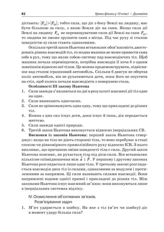 82 Уроки фізики у 10 класі • Динаміка 
дістають: FF1323, тобто сила, що діє з боку Землі на людину, має бути більшою за силу, з якою Земля діє на сани. Якщо сила дії Землі на людину F13 не перевищуватиме сили дії Землі на сани F23, то людина не зможе зрушити сани з місця. Під час руху зі сталою швидкістю ці сили стають однаковими. 
Оскільки третій закон Ньютона встановлює обов’язковість двосторонніх рівних взаємодій тіл, то жодна машина не може привести сама себе в рух, тому що являє собою систему пар взаємодіючих тіл. Щоб машина почала переміщатися, потрібна взаємодія її хоча б з одним зовнішнім відносно неї тілом. Це можна продемонструвати, підвісивши над столом іграшковий автомобіль. Скільки б двигун не обертав коліс автомобіля, він не рухатиметься доти, поки його не опустити на стіл, щоб колеса почали взаємодіяти з поверхнею стола. 
Особливості III закону Ньютона 
1. Сили завжди з’являються по дві в результаті взаємної дії тіл одне на одне. 
2. Сили виникають одночасно. 
3. Сили не зрівноважують одна одну, тому що прикладені до різних тіл. 
4. Кожна з цих сил існує доти, доки існує й інша, дія передається миттєво. 
5. Сили завжди однієї природи. 
6. Третій закон Ньютона виконується відносно інерціальних СВ. 
Висновки із законів Ньютона: перший закон Ньютона стверджує: якщо на тіло не діють сторонні тіла, то воно перебуває в стані спокою чи рівномірного прямолінійного руху відносно ІСВ. З нього випливає, що причиною зміни швидкості тіла є сила. Другий закон Ньютона пояснює, як рухається тіло під дією сили. Він встановлює кількісне співвідношення між ra і rF. У першому і другому законах Ньютона розглядається лише одне тіло. У третьому законі розглядається взаємодія двох тіл із силами, однаковими за модулем і протилежними за напрямом. Ці сили називають силами взаємодії. Вони напрямлені вздовж однієї прямої і прикладені до різних тіл. Між законами Ньютона існує взаємний зв’язок: вони виконуються лише в інерціальних системах відліку. 
IV. Осмислення об’єктивних зв’язків. Розв’язування задач 
1. М’яч ударяється в шибку. На яке з тіл (м’яч чи шибку) діє в момент удару більша сила?  