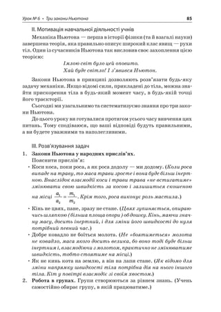 Урок № 6 • Три закони Ньютона 85 
ІІ. Мотивація навчальної діяльності учнів 
Механіка Ньютона — перша в історії фізики (та й взагалі науки) завершена теорія, яка правильно описує широкий клас явищ — рухи тіл. Один із сучасників Ньютона так висловив своє захоплення цією теорією: 
Імлою світ було цей оповито. 
Хай буде світло! І з’явився Ньютон. 
Закони Ньютона в принципі дозволяють розв’язати будь-яку задачу механіки. Якщо відомі сили, прикладені до тіла, можна знайти прискорення тіла в будь-який момент часу, в будь-якій точці його траєкторії. 
Сьогодні ми узагальнимо та систематизуємо знання про три закони Ньютона. 
До цього уроку ви готувалися протягом усього часу вивчення цих питань. Тому сподіваюся, що ваші відповіді будуть правильними, а ви будете уважними та наполегливими. 
ІІІ. Розв’язування задач 
1. Закони Ньютона у народних прислів’ях. 
Пояснити прислів’я: 
• Коси коса, поки роса, а як роса додолу — ми додому. (Коли роса випаде на траву, то маса трави зросте і вона буде більш інертною. Внаслідок взаємодії коси і трави трава «не встигатиме» змінювати свою швидкість за косою і залишиться скошеною на місці aamm1212=. Крім того, роса виконує роль мастила.) 
• Кінь не цвях, пане, зразу не стане. (Цвях зупиняється, опираючись шляпкою (більша площа опори) об дошку. Кінь, маючи значну масу, досить інертний, і для зміни його швидкості до нуля потрібний певний час.) 
• Добре ковадло не боїться молота. (Не «боятиметься» молота не ковадло, маса якого досить велика, бо воно тоді буде більш інертним і, взаємодіючи з молотом, практично не змінюватиме швидкість, тобто стоятиме на місці.) 
• Як не кинь кота на землю, а він на лапи стане. (Як відомо для зміни напрямку швидкості тіла потрібна дія на нього іншого тіла. Кіт у повітрі взаємодіє зі своїм хвостом.) 
2. Робота в групах. Групи створюються за рівнем знань. (Учень самостійно обирає групу, в якій працюватиме.)  