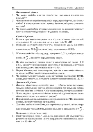 86 Уроки фізики у 10 класі • Динаміка 
Початковий рівень 
1. Чи може шайба, кинута хокеїстом, рухатися рівномірно по льоду? 
2. Чому не можна перебігати вулицю перед транспортом, що близько їде? У чому причина того, що водій не може відразу зупинити автівку? 
3. Чи може автомобіль рухатись рівномірно по горизонтальному шосе з вимкнутим двигуном? Відповідь поясніть. 
Середній рівень 
1. З яким прискоренням рухається під час розгону реактивний літак масою 60 т, якщо сила натяги двигунів 90 кН? 
2. Визначте масу футбольного м’яча, якщо після удару він набув прискорення , а сила удару дорівнювала 420 Н. 
3. М’яч масою 0,5 кг після удару, що тривав 0,02 с, набуває швидкості 102  c. Визначте середню силу удару. 
4. На тіло масою 5 кг уздовж однієї прямої діють дві сили: 12 Н і 8 Н. Визначте прискорення цього тіла у випадках: а) кут між ними складає 0°; б) кут між ними — 180°. 
5. Барон Мюнхгаузен стверджував, що сам витяг себе з болота за волосся. Обґрунтуйте неможливість цього. 
6. Чи розірветься мотузка, що може витримати силу натягу 150 Н, якщо двоє тягнуть за мотузку в різні сторони із силою по 120 Н? 
Достатній рівень 
1. Лисиця, тікаючи від переслідувача — собаки, часто рятується тим, що робить різкі раптові рухи вбік саме в той час, коли собака готовий схопити її зубами. Чому собака при цьому промахується? 
2. Чому людина, що біжить і бажає швидко і круто обігнути стовп або дерево, хапається за нього рукою? 
3. Якими засобами насаджують сокиру на топорище? Як пояснити явища, що відбуваються при цьому? 
4. Хокейна шайба масою 250 г, що перебувала у спокої, після удару ключкою, що тривав 0,02 с, ковзає по льоду зі швидкістю . Визначте середню силу удару. 
5. Знайти проекцію сили Fx, що діє на тіло масою 500 кг, якщо тіло рухається прямолінійно і його координата змінюється за законом xtt=−+20102.  