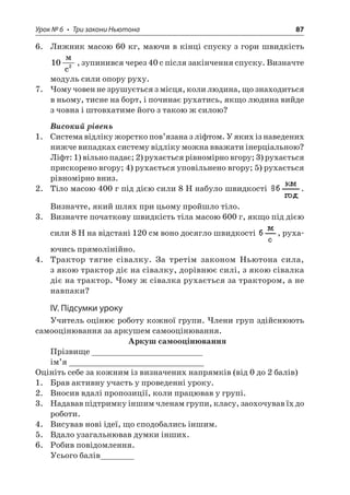 Урок № 6 • Три закони Ньютона 87 
6. Лижник масою 60 кг, маючи в кінці спуску з гори швидкість 102  c, зупинився через 40 с після закінчення спуску. Визначте модуль сили опору руху. 
7. Чому човен не зрушується з місця, коли людина, що знаходиться в ньому, тисне на борт, і починає рухатись, якщо людина вийде з човна і штовхатиме його з такою ж силою? 
Високий рівень 
1. Система відліку жорстко пов’язана з ліфтом. У яких із наведених нижче випадках систему відліку можна вважати інерціальною? Ліфт: 1) вільно падає; 2) рухається рівномірно вгору; 3) рухається прискорено вгору; 4) рухається уповільнено вгору; 5) рухається рівномірно вниз. 
2. Тіло масою 400 г під дією сили 8 Н набуло швидкості . Визначте, який шлях при цьому пройшло тіло. 
3. Визначте початкову швидкість тіла масою 600 г, якщо під дією сили 8 Н на відстані 120 см воно досягло швидкості , рухаючись прямолінійно. 
4. Трактор тягне сівалку. За третім законом Ньютона сила, з якою трактор діє на сівалку, дорівнює силі, з якою сівалка діє на трактор. Чому ж сівалка рухається за трактором, а не навпаки? 
IV. Підсумки уроку 
Учитель оцінює роботу кожної групи. Члени груп здійснюють самооцінювання за аркушем самооцінювання. 
Аркуш самооцінювання 
Прізвище _______________________ 
ім’я ____________________________ 
Оцініть себе за кожним із визначених напрямків (від 0 до 2 балів) 
1. Брав активну участь у проведенні уроку. 
2. Вносив вдалі пропозиції, коли працював у групі. 
3. Надавав підтримку іншим членам групи, класу, заохочував їх до роботи. 
4. Висував нові ідеї, що сподобались іншим. 
5. Вдало узагальнював думки інших. 
6. Робив повідомлення. 
Усього балів_______  