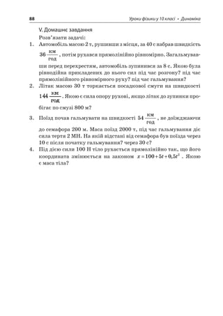 88 Уроки фізики у 10 класі • Динаміка 
V. Домашнє завдання 
Розв’язати задачі: 
1. Автомобіль масою 2 т, рушивши з місця, за 40 с набрав швидкість 36  , потім рухався прямолінійно рівномірно. Загальмувавши перед перехрестям, автомобіль зупинився за 8 с. Якою була рівнодійна прикладених до нього сил під час розгону? під час прямолінійного рівномірного руху? під час гальмування? 
2. Літак масою 30 т торкається посадкової смуги на швидкості . Якою є сила опору рухові, якщо літак до зупинки пробігає по смузі 800 м? 
3. Поїзд почав гальмувати на швидкості 54  , не доїжджаючи до семафора 200 м. Маса поїзд 2000 т, під час гальмування діє сила тертя 2 МН. На якій відстані від семафора був поїзда через 10 с після початку гальмування? через 30 с? 
4. Під дією сили 100 Н тіло рухається прямолінійно так, що його координата змінюється на законом xtt=++1005052,. Якою є маса тіла?  