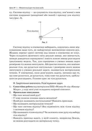 Урок № 1 • Механічний рух та його види 9 
ку. Система відліку — це сукупність тіла відліку, пов’язаної з ним системи координат (декартової або іншої) і приладу для відліку часу (рис. 3). 
xyOz   
Рис. 3 
Систему відліку в кінематиці вибирають, керуючись лише міркуваннями щодо того, як найзручніше математично описати рух. Жодних переваг однієї системи над іншою в кінематиці не існує. Через складність фізичного світу реальне явище, яке вивчається, завжди доводиться спрощувати і замість власне явища розглядати ідеалізовану модель. Так, для спрощення в умовах певних задач розмірами тіл можна знехтувати. Абстрактне поняття, яке замінює реальне тіло, що рухається поступально і розмірами якого можна знехтувати в умовах реальної задачі, називається матеріальною точкою. У кінематиці, коли розв’язують задачу, питання про те, що саме рухається, де рухається, чому саме так рухається, здебільшого не розглядають. Головне одне: як тіло рухається. 
ІІІ. Закріплення вивченого. Розв’язування задач 
1. Самостійна робота над матеріалом ППЗ «Фізика‑9» від «Квазар- Мікро», у ході якої учні складають опорний конспект. 
2. Фронтальне опитування 
• Що таке механічний рух? 
• У чому полягає основна задача механіки? 
• Який рух називають поступальним? Наведіть приклади. 
• Що називають матеріальною точкою? 
• Що таке система відліку? Яка відмінність між тілом відліку і системою відліку? 
• Що називають тілом відліку? Чи залежить опис руху від вибору тіла відліку? 
• Наведіть приклад задачі, у якій планету, наприклад Землю, не можна розглядати як матеріальну точку.  