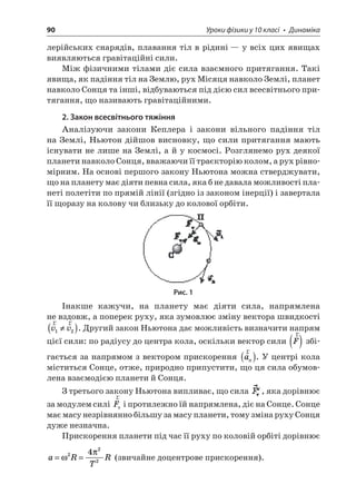 90 Уроки фізики у 10 класі • Динаміка 
лерійських снарядів, плавання тіл в рідині — у всіх цих явищах виявляються гравітаційні сили. 
Між фізичними тілами діє сила взаємного притягання. Такі явища, як падіння тіл на Землю, рух Місяця навколо Землі, планет навколо Сонця та інші, відбуваються під дією сил всесвітнього притягання, що називають гравітаційними. 
2. Закон всесвітнього тяжіння 
Аналізуючи закони Кеплера і закони вільного падіння тіл на Землі, Ньютон дійшов висновку, що сили притягання мають існувати не лише на Землі, а й у космосі. Розглянемо рух деякої планети навколо Сонця, вважаючи її траєкторію колом, а рух рівномірним. На основі першого закону Ньютона можна стверджувати, що на планету має діяти певна сила, яка б не давала можливості планеті полетіти по прямій лінії (згідно із законом інерції) і завертала її щоразу на колову чи близьку до колової орбіти. 
Рис. 1 
Інакше кажучи, на планету має діяти сила, напрямлена не вздовж, а поперек руху, яка зумовлює зміну вектора швидкості rrvv12(). Другий закон Ньютона дає можливість визначити напрям цієї сили: по радіусу до центра кола, оскільки вектор сили rF() збігається за напрямом з вектором прискорення raп(). У центрі кола міститься Сонце, отже, природно припустити, що ця сила обумовлена взаємодією планети й Сонця. 
З третього закону Ньютона випливає, що сила , яка дорівнює за модулем силі rFт і протилежно їй напрямлена, діє на Сонце. Сонце має масу незрівнянно більшу за масу планети, тому зміна руху Сонця дуже незначна. 
Прискорення планети під час її руху по коловій орбіті дорівнює 
a 
RTR==2224 (звичайне доцентрове прискорення).  