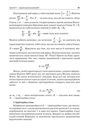Урок № 7 • Гравітаційна взаємодія 91 
Підставивши цей вираз у свій власний закон aFm=  , Ньютон дістав 422  TRFm=. Тут F — та сама сила, яка діє на планету з боку Сонця, а m — маса планети. Скориставшись третім законом Кеплера (квадрати періодів обертання двох планет навколо Сонця T1 і T2 відносяться як куби великих півосей їх орбіт R1 i R2: 
T 
TRR12221323=, або TR1213=const (для всіх планет), 
Ньютон дійшов висновку, що величина FmR~ 12 не залежить від характеристик планети, тобто сила, яка діє на планету з боку Сонця, FmR=const2. Міркуючи над тим, від чого могло б залежати значення константи, яку містить цей вираз, Ньютон постулює, що воно визначається лише масою Сонця M. Чому? Просто це йому здавалося природним. Ось так і виник знаменитий і одночасно такий звичний сьогодні вираз: 
F 
GmMR=2. 
Закон, який характеризує сили притягання, уперше сформулював Ньютон 1687 року під час вивчення руху Місяця навколо Землі. Це закон всесвітнього тяжіння: будь-які дві матеріальні точки притягуються одна до одної із силою, прямо пропорційною добутку їх мас і обернено пропорційною квадрату відстані між ними: 
FGmmR=122, (1) 
де m1 і m2 — маси матеріальних точок; R — відстань між ними; G — гравітаційна стала. 
3. Гравітаційна стала 
Коефіцієнт пропорційності G — гравітаційна стала, що чисельно дорівнює силі, з якою притягуються два тіла масою по 1 кг кожне, перебуваючи на відстані 1 м одне від одного. Гравітаційну сталу визначено експериментальним шляхом. Вперше це зробив англійський вчений Кавендіш за допомогою крутильного динамометра (крутильних терезів).  