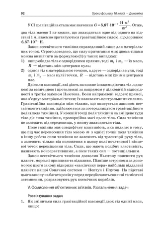 92 Уроки фізики у 10 класі • Динаміка 
У СІ гравітаційна стала має значення G=−667101122, H . Отже, два тіла масою 1 кг кожне, що знаходяться одне від одного на відстані 1 м, взаємно притягуються гравітаційною силою, що дорівнює 6671011,−H. 
Закон всесвітнього тяжіння справедливий лише для матеріальних точок. Строго доведено, що силу притягання між двома тілами можна визначити за формулою (1) у таких випадках: 
1) якщо обидва тіла є однорідними кулями, тоді m1 і m2 — їх маси, R — відстань між центрами куль; 
2) одне із тіл є матеріальною точкою, а друге — однорідна куля, тоді m1 і m2 — маса кулі і точки, R — відстань між їхніми центрами мас. 
Дві сили взаємодії, які діють на кожне із взаємодіючих тіл, однакові за величиною і протилежні за напрямом у цілковитій відповідності з третім законом Ньютона. Вони напрямлені вздовж прямої, яка з’єднує матеріальні точки; їх називають центральними силами. Гравітаційна взаємодія між тілами, що описується законом всесвітнього тяжіння, здійснюється за посередництвом гравітаційного поля (поля тяжіння). У кожній точці поля тяжіння на вміщене туди тіло діє сила тяжіння, пропорційна масі цього тіла. Сила тяжіння не залежить від середовища, у якому знаходяться тіла. 
Поле тяжіння має специфічну властивість, яка полягає в тому, що під час перенесення тіла масою m з однієї точки поля тяжіння в іншу робота сили тяжіння не залежить від траєкторії руху тіла, а залежить тільки від положення в цьому полі початкової і кінцевої точок переміщення тіла. Сили, що мають подібну властивість, називають консервативними, а поле таких сил — потенціальним. 
Закон всесвітнього тяжіння дозволив Ньютону пояснити рух планет, морські припливи та відпливи. Пізніше астрономи за допомогою цього закону відкрили «на кінчику пера» найбільш віддалені планети нашої Сонячної системи — Нептун і Плутон. На підставі цього закону на багато років у перед передбачають сонячні та місячні затемнення, розраховують рух космічних кораблів. 
V. Осмислення об’єктивних зв’язків. Узагальнення задач 
Розв’язування задач 
1. Як зміниться сила гравітаційної взаємодії двох тіл однієї маси, якщо:  