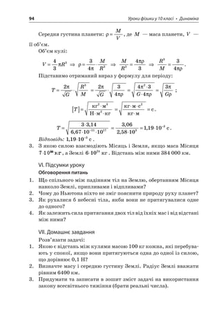 94 Уроки фізики у 10 класі • Динаміка 
Середня густина планети: =MV, де M — маса планети, V — її об’єм. 
Об’єм кулі: 
V 
R=43 3   =34MR3  MR3=43   RM3=34 . 
Підставимо отриманий вираз у формулу для періоду: 
T 
GRMGGG=== =223443432 3; 
T 
[]= = = Hc  c3222. 
T 
= =  =− −33146671010306258101191011173, , , , ,3c. 
Відповідь: 119103,−c. 
3. З якою силою взаємодіють Місяць і Земля, якщо маса Місяця , а Землі 61024. Відстань між ними 384 000 км. 
VІ. Підсумки уроку 
Обговорення питань 
1. Що спільного між падінням тіл на Землю, обертанням Місяця навколо Землі, припливами і відпливами? 
2. Чому до Ньютона ніхто не зміг пояснити природу руху планет? 
3. Як рухалися б небесні тіла, якби вони не притягувалися одне до одного? 
4. Як залежить сила притягання двох тіл від їхніх мас і від відстані між ними? 
VІІ. Домашнє завдання 
Розв’язати задачі: 
1. Якою є відстань між кулями масою 100 кг кожна, які перебувають у спокої, якщо вони притягуються одна до одної із силою, що дорівнює 0,1 Н? 
2. Визначте масу і середню густину Землі. Радіус Землі вважати рівним 6400 км. 
3. Придумати та записати в зошит зміст задачі на використання закону всесвітнього тяжіння (брати реальні числа).  