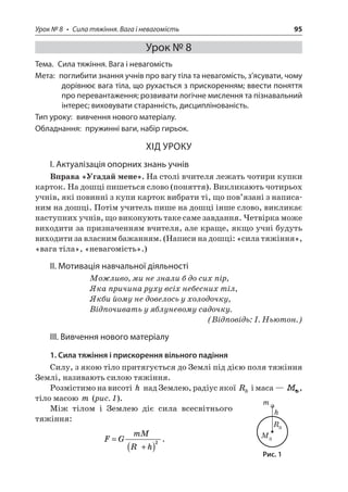 Урок № 8 • Сила тяжіння. Вага і невагомість 95 
Урок № 8 
Тема. Сила тяжіння. Вага і невагомість 
Мета: поглибити знання учнів про вагу тіла та невагомість, з’ясувати, чому дорівнює вага тіла, що рухається з прискоренням; ввести поняття про перевантаження; розвивати логічне мислення та пізнавальний інтерес; виховувати старанність, дисциплінованість. 
Тип уроку: вивчення нового матеріалу. 
Обладнання: пружинні ваги, набір гирьок. 
ХІД УРОКУ 
І. Актуалізація опорних знань учнів 
Вправа «Угадай мене». На столі вчителя лежать чотири купки карток. На дошці пишеться слово (поняття). Викликають чотирьох учнів, які повинні з купи карток вибрати ті, що пов’язані з написаним на дошці. Потім учитель пише на дошці інше слово, викликає наступних учнів, що виконують таке саме завдання. Четвірка може виходити за призначенням вчителя, але краще, якщо учні будуть виходити за власним бажанням. (Написи на дошці: «сила тяжіння», «вага тіла», «невагомість».) 
ІІ. Мотивація навчальної діяльності 
Можливо, ми не знали б до сих пір, 
Яка причина руху всіх небесних тіл, 
Якби йому не довелось у холодочку, 
Відпочивать у яблуневому садочку. 
(Відповідь: І. Ньютон.) 
ІІІ. Вивчення нового матеріалу 
1. Сила тяжіння і прискорення вільного падіння 
Силу, з якою тіло притягується до Землі під дією поля тяжіння Землі, називають силою тяжіння. 
Розмістимо на висоті h над Землею, радіус якої RЗ і маса — , тіло масою m (рис. 1). 
Між тілом і Землею діє сила всесвітнього тяжіння: 
F 
GmMRh= +()2. 
M R hm 
Рис. 1  