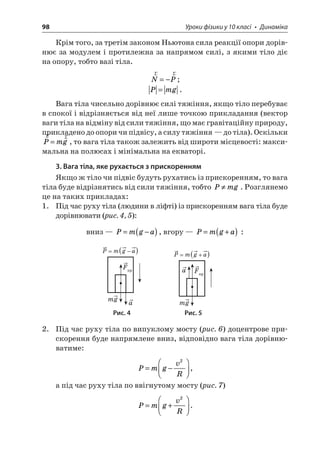 98 Уроки фізики у 10 класі • Динаміка 
Крім того, за третім законом Ньютона сила реакції опори дорівнює за модулем і протилежна за напрямом силі, з якими тіло діє на опору, тобто вазі тіла. 
r 
rNP=−; Pmg=. 
Вага тіла чисельно дорівнює силі тяжіння, якщо тіло перебуває в спокої і відрізняється від неї лише точкою прикладання (вектор ваги тіла на відміну від сили тяжіння, що має гравітаційну природу, прикладено до опори чи підвісу, а силу тяжіння — до тіла). Оскільки rrPmg=, то вага тіла також залежить від широти місцевості: максимальна на полюсах і мінімальна на екваторі. 
3. Вага тіла, яке рухається з прискоренням 
Якщо ж тіло чи підвіс будуть рухатись із прискоренням, то вага тіла буде відрізнятись від сили тяжіння, тобто Pmg. Розглянемо це на таких прикладах: 
1. Під час руху тіла (людини в ліфті) із прискоренням вага тіла буде дорівнювати (рис. 4, 5): 
вниз — Pmga=−(), вгору — Pmga=+() : 
F mga()Pmga=− F mga()Pmga=+ 
Рис. 4 Рис. 5 
2. Під час руху тіла по випуклому мосту (рис. 6) доцентрове прискорення буде напрямлене вниз, відповідно вага тіла дорівнюватиме: 
P 
mgvR=−   2, 
а під час руху тіла по ввігнутому мосту (рис. 7) 
P 
mgvR=+   2.  