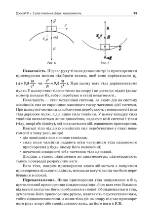 Урок № 8 • Сила тяжіння. Вага і невагомість 99 
Rvmga N 
Рис. 6 Рис. 7 
Невагомість. Під час руху тіла на динамометрі із прискоренням прискорення можна підібрати таким, щоб воно дорівнювало g0 ( чи ). При цьому вага тіла дорівнюватиме нулю. У цьому стані тіло не тисне на опору і не розтягує підвіс (динамометр показує 0), тобто перебуває в стані невагомості. 
Невагомість — стан механічної системи, за якого дія на систему зовнішніх сил не спричиняє взаємного тиску частинок цієї системи. При цьому всі частинки даної системи перебувають у невагомості і вага тіла дорівнює нулю, а діє лише сила тяжіння. У цьому випадку сила тяжіння виявляється лише динамічно, надаючи всій системі і тілам (тілу, опорі або підвісу), які знаходяться в ній, однакового прискорення. 
Взагалі тіло під дією зовнішніх сил перебуватиме у стані невагомості в тому разі, якщо: 
• дія зовнішніх сил є силою тяжіння; 
• сили поля тяжіння надають всім частинкам тіла однакового прискорення у будь-якому його положенні; 
• початкові швидкості всіх частинок тіла однакові. 
Досліди з тілом, підвішеним до динамометра, підтверджують також попередні розрахунки ваги. 
Вага тіла, напрям прискорення якого збігається з напрямом прискорення вільного падіння, менша за вагу тіла під час його перебування в спокої. 
Перевантаження. Якщо прискорення тіла напрямлене в бік, протилежний прискоренню вільного падіння, його вага стає більшою від ваги тіла під час його перебування в спокої. Збільшення ваги тіла, зумовлене його прискореним рухом, називають перевантаженням, тобто відношенням сили, з яким тіло діє на опору під час прискореного руху вгору або сповільненого вниз, до його ваги в ІСВ.  