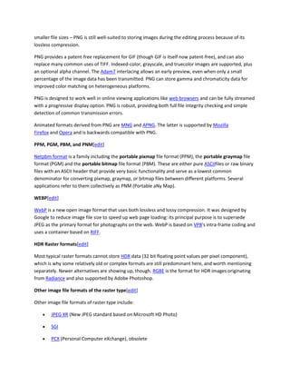 smaller file sizes – PNG is still well-suited to storing images during the editing process because of its
lossless compression.
PNG provides a patent-free replacement for GIF (though GIF is itself now patent-free), and can also
replace many common uses of TIFF. Indexed-color, grayscale, and truecolor images are supported, plus
an optional alpha channel. The Adam7 interlacing allows an early preview, even when only a small
percentage of the image data has been transmitted. PNG can store gamma and chromaticity data for
improved color matching on heterogeneous platforms.
PNG is designed to work well in online viewing applications like web browsers and can be fully streamed
with a progressive display option. PNG is robust, providing both full file integrity checking and simple
detection of common transmission errors.
Animated formats derived from PNG are MNG and APNG. The latter is supported by Mozilla
Firefox and Opera and is backwards compatible with PNG.
PPM, PGM, PBM, and PNM[edit]
Netpbm format is a family including the portable pixmap file format (PPM), the portable graymap file
format (PGM) and the portable bitmap file format (PBM). These are either pure ASCIIfiles or raw binary
files with an ASCII header that provide very basic functionality and serve as a lowest common
denominator for converting pixmap, graymap, or bitmap files between different platforms. Several
applications refer to them collectively as PNM (Portable aNy Map).
WEBP[edit]
WebP is a new open image format that uses both lossless and lossy compression. It was designed by
Google to reduce image file size to speed up web page loading: its principal purpose is to supersede
JPEG as the primary format for photographs on the web. WebP is based on VP8's intra-frame coding and
uses a container based on RIFF.
HDR Raster formats[edit]
Most typical raster formats cannot store HDR data (32 bit floating point values per pixel component),
which is why some relatively old or complex formats are still predominant here, and worth mentioning
separately. Newer alternatives are showing up, though. RGBE is the format for HDR images originating
from Radiance and also supported by Adobe Photoshop.
Other image file formats of the raster type[edit]
Other image file formats of raster type include:
 JPEG XR (New JPEG standard based on Microsoft HD Photo)
 SGI
 PCX (Personal Computer eXchange), obsolete
 
