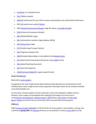  Sun Raster is an obsolete format
 TGA (TARGA), obsolete
 ILBM (IFF-style format for up to 32 bit in planar representation, plus optional 64 bit extensions)
 DEEP (IFF-style format used by TVPaint)
 IMG (Graphical Environment Manager image file; planar, run-length encoded)
 ECW (Enhanced Compression Wavelet)
 IMG (ERDAS IMAGINE Image)
 SID (multiresolution seamless image database, MrSID)
 CD5 (Chasys Draw Image)
 FITS (Flexible Image Transport System)
 PGF (Progressive Graphics File)
 PAM (Portable Arbitary Map) is a late addition to the Netpbm family
 XCF (eXperimental Computing Facility format, native GIMP format)
 PSD (Adobe PhotoShop Document)
 PSP (Corel Paint Shop Pro)
 VICAR file format (NASA/JPL image transport format)
Vector formats[edit]
Main article: vector graphics
As opposed to the raster image formats above (where the data describes the characteristics of each
individual pixel), vector image formats contain a geometric description which can be rendered smoothly
at any desired display size.
At some point, all vector graphics must be rasterized in order to be displayed on digital monitors.
However, vector images can be displayed with analog CRT technology such as that used in
someelectronic test equipment, medical monitors, radar displays, laser shows and early video
games. Plotters are printers that use vector data rather than pixel data to draw graphics.
CGM[edit]
CGM (Computer Graphics Metafile) is a file format for 2D vector graphics, raster graphics, and text, and
is defined by ISO/IEC 8632. All graphical elements can be specified in a textual source filethat can be
 