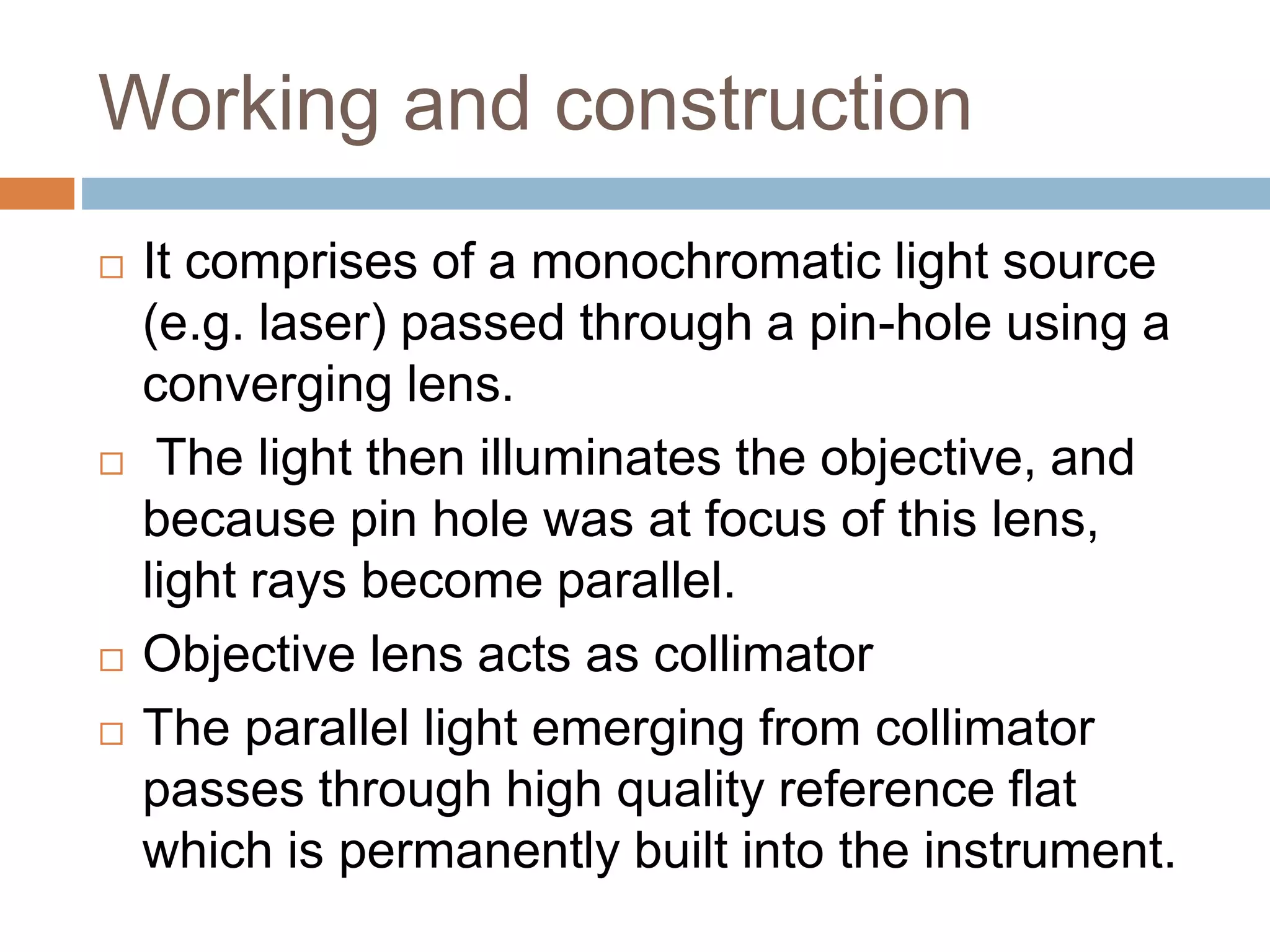 Working and construction
 It comprises of a monochromatic light source
(e.g. laser) passed through a pin-hole using a
converging lens.
 The light then illuminates the objective, and
because pin hole was at focus of this lens,
light rays become parallel.
 Objective lens acts as collimator
 The parallel light emerging from collimator
passes through high quality reference flat
which is permanently built into the instrument.
 
