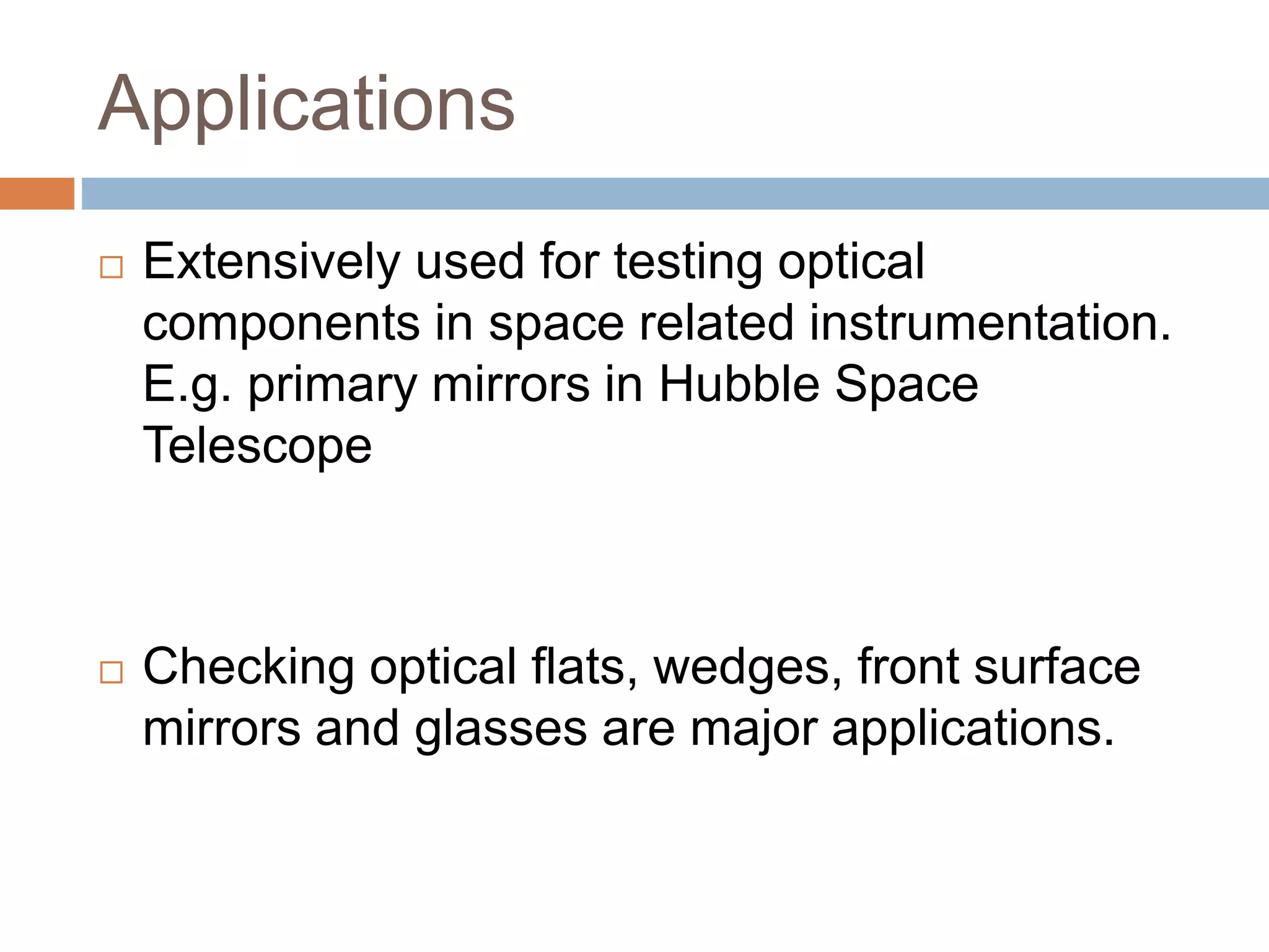 Applications
 Extensively used for testing optical
components in space related instrumentation.
E.g. primary mirrors in Hubble Space
Telescope
 Checking optical flats, wedges, front surface
mirrors and glasses are major applications.
 