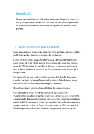 Introdução
No nosso trabalho vamos falar sobrea escassez deágua no planeta, é
um grandeproblema para todos nós e por isso decidimos aprofundar
os nossos conhecimentos nesta área para podermos ajudar o nosso
planeta.
I. Locais com menos água no planeta
Entre os países com escassez deágua, merecem destaquealgumas nações
do Oriente Médio, da África e também do sul da Ásia.
Se nos considerarmos a superfícieterrestre, podemos dizer facilmente
que a maior parte do nosso planeta é constituída por água, que totaliza
cerca de 70% de toda a área da Terra. Mas nos enquanto a maior parte
dessas águas é oceânica, ou seja, imprópria para consumo, apenas 3% é
de água doce.
Por esse motivo é que também pela irreugular distribuição de água no
mundo – existem várias regiões que sofrem com a falta de água, o que
envolve territórios de várias partes do globo terrestre.
O país Kuwait com a menor disponibilidade de água do mundo
Para combater a escassez hídrica no mundo, é preciso haver
investimentos pesados por parte dos governos em obtenção, tratamento
e preservação dos recursoshídricos. Nos casos mais extremos, medidas de
cooperação internacional precisam ser tomadas, haja vista que o acesso à
água é um direito universal. Deacordo com dados da ONU, cerca de 1,1
bilhão de pessoas sofrecoma falta desseimportante recurso natural.
 
