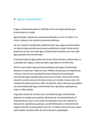 ll. Aguas contaminadas
A água contaminada pode ser definida como uma água poluída que
provocadanos à saúde.
Água poluída é aquela que apresenta alterações na cor, no sabor e no
cheiro, todavia, nem sempre ela provoca doenças.
De uma maneira simplificada, podemos dizer que a água contaminada é
um tipo de água poluída que provoca problemas à saúde. Sendo assim,
podemos concluir que toda água contaminada é poluída, mas nem toda
água poluída está contaminada.
A contaminação da água pode ocorrer de várias maneiras, destacando-se
a poluição por esgoto, metais pesados, agrotóxicos e fertilizantes.
Dentre as principais doenças desencadeadas pela água contaminada,
destaca-sea diarreia. Todos os anos, milhões de pessoas, principalmente
crianças, morremem consequência dessa doença provocada pelo
consumo de água imprópria para consumo. O maior número de mortes
encontra-seentre pessoas de baixa renda, em virtude, muitas vezes, de
saneamento básico precário. Além da diarreia, outras doenças que podem
ser transmitidas pela água contaminada são a giardíase, leptospirose,
cólera e febretifoide.
O grandenúmero de mortes como resultado de água contaminada
poderia ser evitado com projetos eficientes de saneamento básico. É
importante que ocorra uma maior fiscalização no que diz respeito ao
descarte de substâncias químicas, uso defertilizantes e tratamento de
esgoto antes de seu lançamento nos rios. Também é essencial que a água
seja tratada e testada antes de seu envio para a população.
 