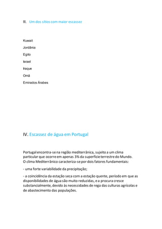 lll. Um dos sítios com maior escassez
Kuwait
Jordânia
Egito
Israel
Iraque
Omã
Emirados Árabes
IV. Escassez de água em Portugal
Portugalencontra-sena região mediterrânica, sujeito a um clima
particular que ocorreem apenas 3% da superfícieterrestredo Mundo.
O clima Mediterrânico caracteriza-sepor dois fatores fundamentais:
- uma forte variabilidade da precipitação;
- a coincidência da estação seca com a estação quente, período em que as
disponibilidades de água são muito reduzidas, ea procura cresce
substancialmente, devido às necessidades de rega das culturas agrícolas e
de abastecimento das populações.
 