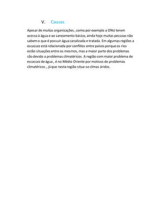 V. Causas
Apesar de muitas organizações , como por exemplo a ONU terem
acesso à água e ao saneamento básico, ainda hoje muitas pessoas não
sabemo que é possuir água canalizada e tratada. Em algumas regiões a
escassez está relacionada por conflitos entre países porqueos rios
estão situações entre os mesmos, mas a maior parte dos problemas
são devido a problemas climatéricos. A região com maior problema de
escassez deágua , é no Médio Oriente por motivos de problemas
climatéricos , já que nesta região situa-seclimas áridos.
 
