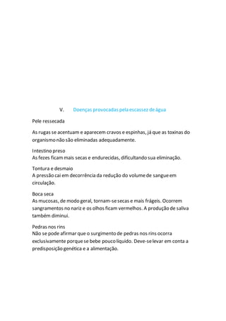 V. Doenças provocadas pela escassez deágua
Pele ressecada
As rugas se acentuam e aparecem cravos e espinhas, já que as toxinas do
organismo não são eliminadas adequadamente.
Intestino preso
As fezes ficammais secas e endurecidas, dificultando sua eliminação.
Tontura e desmaio
A pressão cai em decorrência da redução do volumede sangueem
circulação.
Boca seca
As mucosas, de modo geral, tornam-sesecas e mais frágeis. Ocorrem
sangramentos no nariz e os olhos ficam vermelhos. A produção de saliva
também diminui.
Pedras nos rins
Não se pode afirmar que o surgimento de pedras nos rins ocorra
exclusivamente porquese bebe pouco líquido. Deve-selevar em conta a
predisposição genética e a alimentação.
 
