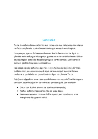 Conclusão
Neste trabalho nós aprendemos que com o uso que estamos a dar à água,
no futuro o planeta pode não ser como agora mas sim muito pior.
Isto porque, apesar de haver mais consciência da escassez deágua no
planeta e dos esforços feitos pelos governantes no sentido de sensibilizar
as populações para não desperdiçar água, continuamos a verificar que
existem gastos de água desnecessários.
Na nossa opinião achamos que nós (seres humanos) devemos ter mais
cuidado com o uso que damos à água para conseguirmos manter ou
melhorar a qualidade e a quantidade da água no planeta Terra.
Nós (jovens) podemos em casa sensibilizar os nossos pais/familiares para
que com pequenos gestos se comece a poupar água, por exemplo:
 Obtar por duches em vez de banhos de emersão;
 Fechar as torneiras quando não se usa a água;
 Lavar o automóvel com um balde e pano, em vez de usar uma
mangueira de água corrente.
 
