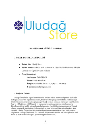 1
ULUDAĞ STORE FİZİBİLİTE RAPORU
1. PROJE TANIMLAMA BİLGİLERİ
 Tesisin Adı: Uludağ Store
 Tesisin Adresi: Sakarya mah. Atatürk Cad. No:101 Görükle/Nilüfer BURSA
Görükle Trio Öğrenci Yaşam Merkezi
 Proje Sorumlusu:
Adı Soyadı: Zafer TEBER
Görevi: Proje Yöneticisi
İletişim: + (90) 543 304 49 16 , +(90) 532 304 49 16
E-posta: zaferteber@gmail.com
 Projenin Tanımı:
Uludağ Üniversitesi logolu ürünlerin satış noktası olacak olan Uludağ Store tekstilden
mobilyaya, hediyelik eşyadan aksesuara, kitap ve kırtasiye eşyalarına kadar yüzlerce çeşit
ürünün tasarımının ve satışının gerçekleştirileceği ve aynı zamanda mezuniyet kıyafetlerinin
(kep ve cübbe) temin edilebileceği ve mezuniyet organizasyonlarının planlanması ve
düzenlenmesi için tek bir nokta olarak planlanmıştır. Her biri özenle tasarlanan ve Uludağ
ruhunu yansıtacak olan ürünler, kullanıcılar için gurur ve nostalji kaynağı olacaktır. Aynı
zamanda Uludağ Üniversitesi’nin kurumsal yapılanmasına destek ve katkı sağlayacaktır.
Proje halen Uludağ Üniversitesi İİB Fakültesi, Ekonometri Bölümü son sınıf öğrencisi olan
Zafer TEBER tarafından hayata geçirilmesi planlanmaktadır.
 