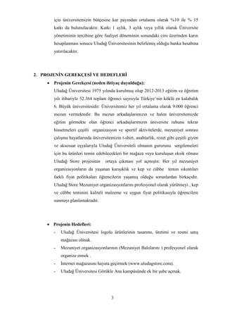 3
için üniversitemizin bütçesine kar payından ortalama olarak %10 ile % 15
katkı da bulunulacaktır. Katkı 1 aylık, 3 aylık veya yıllık olarak Üniversite
yönetiminin tercihine göre faaliyet döneminin sonundaki ciro üzerinden karın
hesaplanması sonucu Uludağ Üniversitesinin belirlemiş olduğu banka hesabına
yatırılacaktır.
2. PROJENİN GEREKÇESİ VE HEDEFLERİ
 Projenin Gerekçesi (neden ihtiyaç duyulduğu):
Uludağ Üniversitesi 1975 yılında kurulmuş olup 2012-2013 eğitim ve öğretim
yılı itibariyle 52.364 toplam öğrenci sayısıyla Türkiye’nin köklü en kalabalık
6. Büyük üniversitesidir. Üniversitemiz her yıl ortalama olarak 9.000 öğrenci
mezun vermektedir. Bu mezun arkadaşlarımızın ve halen üniversitemizde
eğitim görmekte olan öğrenci arkadaşlarımızın üniversite ruhunu tekrar
hissetmeleri çeşitli organizasyon ve sportif aktivitelerde, mezuniyet sonrası
çalışma hayatlarında üniversitemizin t-shirt, anahtarlık, rozet gibi çeşitli giyim
ve aksesuar eşyalarıyla Uludağ Üniversiteli olmanın gururunu sergilemeleri
için bu ürünleri temin edebilecekleri bir mağaza veya kuruluşun eksik olması
Uludağ Store projesinin ortaya çıkması yol açmıştır. Her yıl mezuniyet
organizasyonların da yaşanan karışıklık ve kep ve cübbe temin sıkıntıları
farklı fiyat politikaları öğrencilerin yaşamış olduğu sorunlardan birkaçıdır.
Uludağ Store Mezuniyet organizasyonlarını profesyonel olarak yürütmeyi , kep
ve cübbe teminini kaliteli malzeme ve uygun fiyat politikasıyla öğrencilere
sunmayı planlamaktadır.
 Projenin Hedefleri:
- Uludağ Üniversitesi logolu ürünlerinin tasarımı, üretimi ve resmi satış
mağazası olmak.
- Mezuniyet organizasyonlarının (Mezuniyet Balolarını ) profesyonel olarak
organize etmek .
- İnternet mağazasını hayata geçirmek (www.uludagstore.com).
- Uludağ Üniversitesi Görükle Ana kampüsünde ek bir şube açmak.
 