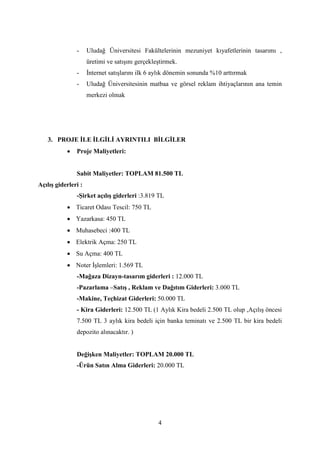 4
- Uludağ Üniversitesi Fakültelerinin mezuniyet kıyafetlerinin tasarımı ,
üretimi ve satışını gerçekleştirmek.
- İnternet satışlarını ilk 6 aylık dönemin sonunda %10 arttırmak
- Uludağ Üniversitesinin matbaa ve görsel reklam ihtiyaçlarının ana temin
merkezi olmak
3. PROJE İLE İLGİLİ AYRINTILI BİLGİLER
 Proje Maliyetleri:
Sabit Maliyetler: TOPLAM 81.500 TL
Açılış giderleri :
-Şirket açılış giderleri :3.819 TL
 Ticaret Odası Tescil: 750 TL
 Yazarkasa: 450 TL
 Muhasebeci :400 TL
 Elektrik Açma: 250 TL
 Su Açma: 400 TL
 Noter İşlemleri: 1.569 TL
-Mağaza Dizayn-tasarım giderleri : 12.000 TL
-Pazarlama –Satış , Reklam ve Dağıtım Giderleri: 3.000 TL
-Makine, Teçhizat Giderleri: 50.000 TL
- Kira Giderleri: 12.500 TL (1 Aylık Kira bedeli 2.500 TL olup ,Açılış öncesi
7.500 TL 3 aylık kira bedeli için banka teminatı ve 2.500 TL bir kira bedeli
depozito alınacaktır. )
Değişken Maliyetler: TOPLAM 20.000 TL
-Ürün Satın Alma Giderleri: 20.000 TL
 