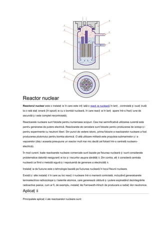 Reactor nuclear
Reactorul nuclear este o instalaț ie în care este iniț iată o reacț ie nucleară în lanț , controlată ș i susț inută
la o rată staț ionară (în opoziț ie cu o bombă nucleară, în care reacț ia în lanț apare într-o fracț iune de
secundă ș i este complet necontrolată).

Reactoarele nucleare sunt folosite pentru numeroase scopuri. Cea mai semnificativă utilizarea curentă este
pentru generarea de putere electrică. Reactoarele de cercetare sunt folosite pentru producerea de izotopi ș i
pentru experimente cu neutroni liberi. Din punct de vedere istoric, prima folosire a reactoarelor nucleare a fost
producerea plutoniului pentru bomba atomică. O altă utilizare militară este propulsia submarinelor ș i a
vapoarelor (deș i aceasta presupune un reactor mult mai mic decât cel folosit într-o centrală nuclearo-
electrică).

În mod curent, toate reactoarele nucleare comerciale sunt bazate pe fisiunea nucleară ș i sunt considerate
problematice datorită nesiguranț ei lor ș i riscurilor asupra sănătăț ii. Din contra, alț ii consideră centrala
nucleară ca fiind o metodă sigură ș i nepoluantă de generare a electricităț ii.

Instalaț ia de fuziune este o tehnologie bazată pe fuziunea nucleară în locul fisiunii nucleare.

Există ș i alte instalaț ii în care au loc reacț ii nucleare într-o manieră controlată, incluzând generatoarele
termoelectrice radioizotope ș i bateriile atomice, care generează căldură ș i putere exploatând dezintegrările
radioactive pasive, cum ar fi, de exemplu, instalaț iile Farnswoth-Hirsch de producere a radiaț iilor neutronice.

Aplicaț ii

Principalele aplicaț ii ale reactoarelor nucleare sunt:
 