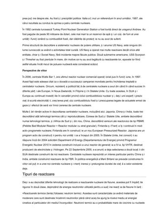 prea puț ine despre ele. Au fost ș i precipitări politice: Italia a ț inut un referendum în anul următor, 1987, ale
cărui rezultate au condus la oprirea a patru centrale nucleare.

În 1992 centrala turcească Turkey Point Nuclear Generation Station a fost lovită direct de uraganul Andrew. Au
fost pagube de peste 90 milioane de dolari, cele mai mari la un rezervor de apă ș i un coș de fum al unei
unităț i funcț ionând cu combustibili fosili, dar clădirile de protecț ie nu au avut de suferit.

Prima structură de dezvoltare a sistemelor nucleare de putere utilitare, ș i anume US Navy, este singura din
lume cunoscută ca având o activitatea total curată. US Navy a operat mai multe reactoare decât orice altă
entitate, chiar ș i Soviet Navy, fără incidente majore făcute publice. Două submarine americane, USS Scorpion
ș i Thresher au fost pierdute în mare, din motive ce nu au avut legătură cu reactoarele lor, epavele lor fiind
astfel situate încât riscul de poluare nucleară este considerat scăzut.

Perspective de viitor

În 2006, centrala Watts Bar 1, era ultimul reactor nuclear comercial operaț ional pus în funcț iune, în 1997.
Acest fapt este adesea citat ca o dovadă a succesului campaniei mondiale pentru închiderea treptată a
centralelor nucleare. Oricum, rezistenț a politică faț ă de centralele nucleare a avut din când în când succes în
diferite părț i ale Europei, în Noua Zeelandă, în Filipine ș i în Statele Unite. Cu toate acestea, în SUA ș i
Europa au continuat investiț iile în cercetări privind ciclul combustibilului nuclear ș i, deș i unii experț i prezic
viaț ă scurtă electricităț ii, creș terea preț ului combustibilului fosil ș i preocuparea legate de actualele emisii de
gaze ș i efectul de seră vor înnoi cererea de centrale nucleare.

Multe ț ări rămân active în dezvoltarea centralelor nucleare, incluzând aici: Japonia, China ș i India, toate trei
dezvoltând atât tehnologii termice cât ș i reproducătoare, Coreea de Sud ș i Statele Uite, ambele dezvoltând
numai tehnologii termice, ș i Africa de Sud ș i, din nou, China, dezvoltând versiuni ale reactorului de tip PBMR
(Pebble Bed Modular Reactor = Reactor modular cu strat granular). Finlanda ș i Franț a îș i continuă în mod
activ programele nucleare; Finlanda are în construcț ie un nou European Pressurized Reactor. Japonia are un
program activ de construcț ii pentru noi unităț i ce a început din 2005. În Statele Unite, trei consorț ii au
răspuns încă din 2004 solicitării Department of Energy (Departamentului de Energie) privind Programul
Energetic Nuclear 2010 în vederea construirii inclusiv a unui reactor de generaț ia a IV-a, tip VHTR, destinat
producerii de electricitate ș i hidrogen. Pe 22 Septembrie 2005, s-a anunț a deja selectarea a două locaț ii din
SUA destinate construirii de noi reactoare. Centralele nucleare reprezintă un interes particular pentru China ș i
India, ambele construind reactoare de tip FBR. În politica energetică a Marii Britanii se prevede construirea în
viitor cel puț in a unei noi centrale nucleare ș i menț inerea ș i prelungirea duratei de viaț ă a celor existente
deja.

Tipuri de reactoare

Deș i s-au dezvoltat diferite tehnologii de realizare a reactoarele nucleare de fisiune, acestea pot fi împărț ite
riguros în două clase, depinzând de energia neutronilor utilizată pentru a susț ine reacț ia de fisiune în lanț :

•Reactoarele termice (lente) folosesc neutroni termici. Acestea sunt caracterizate ca având materiale de
moderare care sunt destinate încetinirii neutronilor până când aceș tia ajung la nivelul mediu al energiei
cinetice al particulelor din mediul înconjurător. Neutronii termici au o probabilitate mare de ciocnire cu nucleele
 