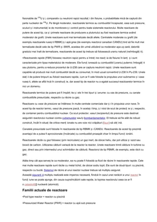 fisionabile de 235U ș i, comparativ cu neutronii rapizi rezultaț i din fisiune, o probabilitate mică de captură din
parte nucleelor de 238U. Pe lângă moderator, reactoarele termice au combustibil încapsulat, vase sub presiune,
scuturi ș i instrumentaț ie de monitorare ș i control pentru toate sistemele reactorului. Multe reactoare de
putere de acest tip, ca ș i primele reactoare de producere a plutoniului au fost reactoare termice având
moderator de grafit. Unele reactoare sunt mai termalizate decât altele. Centralele moderate cu grafit (de
exemplu reactoarele ruseș ti RBMK) ș i apă grea (de exemplu reactorul canadian CANDU) tind să fie mult mai
termalizate decât cele de tip PWR ș i BWR, acestea din urmă utilizând ca moderator apa uș oară; datorită
gradului mai înalt de termalizare, reactoarele de acest tip trebuie să folosească uraniu natural (neîmbogăț it).

•Reactoarele rapide (FBR) folosesc neutroni rapizi pentru a întreț ine reacț ia de fisiune în lanț ș i sunt
caracterizate prin lipsa materialului de moderare. Ele funcț ionează cu combustibil (uraniu) puternic îmbogăț it
sau plutoniu, pentru a reduce procentul de U-238 care ar captura neutronii rapizi. Unele reactoare sunt
capabile să producă mai mult combustibil decât au consumat, în mod uzual convertind U-238 în Pu-239. Unele
staț ii de putere timpurii au folosit reactoare rapide, cum ar fi cele folosite la propulsia unor submarine ș i vase
ruseș ti, altele se află încă în construcț ie, dar acest tip de reactor nu a egalat succesul reactoarelor termice în
nici un domeniu.

Reactoarele termice de putere pot fi împărț ite ș i ele în trei tipuri ș i anume: cu vas de presiune, cu canale
combustibile presurizate, respectiv cu răcire cu gaz.

Reactoare cu vase de presiune se întâlnesc în multe centrale comerciale dar ș i în propulsia unor nave. În
acest tip de reactor termic, vasul de presiune joacă, în acelaș i timp, ș i rolul de scut de protecț ie ș i, respectiv,
de container pentru combustibilul nuclear. Ca scut protector, vasul (recipientul) de presiune este destinat
asigurării reactorului nuclear contra cutremurelor sau/ș ibombardamentelor. El trebuie să fie atât de robust
construit, încât în situaț iile critice menț ionate nu are voie nici crăpături (fisuri) să obț ină.

Canalele presurizate sunt folosite în reactoarele de tip RBMK ș i CANDU. Reactoarele de acest tip prezintă
avantajul de a putea fi aprovizionate (încărcate) cu combustibil proaspăt chiar în timpul funcț ionării.

Reactoarele răcite cu gaz folosesc (prin recirculare) un gaz inert, de obicei heliu, dar pot utiliza ș i azot sau
bioxid de carbon. Utilizarea căldurii variază de la reactor la reactor. Unele reactoare trimit căldura în turbine cu
gaz, direct sau prin intermediul unui schimbător de căldură. Reactorul de tip PBMR, de exemplu, este răcit cu
gaz.

Atâta timp cât apa serveș te ca moderator, ea nu poate fi folosită ca fluid de răcire în reactoarele rapide. Cele
mai multe reactoare rapide sunt răcite cu metal lichid, de obicei sodiu topit. Ele sunt de două tipuri: cu piscină,
respectiv cu buclă. Sistemul de răcire al unui reactor nuclear trebuie să multiplu asigurat.
Această siguranț ă multiplu realizată este imperios necesară, fiindcă în cazul unei nerăciri a unui reactor în
funcț iune se poate ajunge, din cauza supraîncălzirii sale rapide, la topirea reactorului ceea ce ar fi
o catastrofă]] nucleară (atomică).

Familii actuale de reactoare
•Pool type reactor = reactor cu piscină

•Pressurized Water Reactor (PWR) = reactor cu apă sub presiune
 