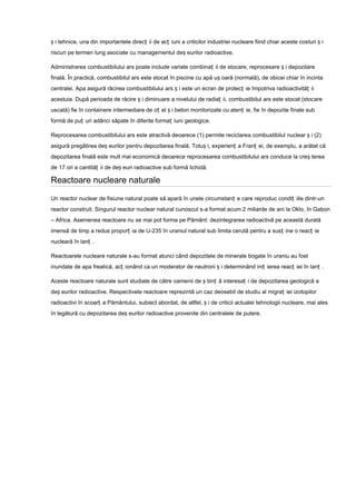 ș i tehnice, una din importantele direcț ii de acț iuni a criticilor industriei nucleare fiind chiar aceste costuri ș i
riscuri pe termen lung asociate cu managementul deș eurilor radioactive.

Administrarea combustibilului ars poate include variate combinaț ii de stocare, reprocesare ș i depozitare
finală. În practică, combustibilul ars este stocat în piscine cu apă uș oară (normală), de obicei chiar în incinta
centralei. Apa asigură răcirea combustibilului ars ș i este un ecran de protecț ie împotriva radioactivităț ii
acestuia. După perioada de răcire ș i diminuare a nivelului de radiaț ii, combustibilul ars este stocat (stocare
uscată) fie în containere intermediare de oț el ș i beton monitorizate cu atenț ie, fie în depozite finale sub
formă de puț uri adânci săpate în diferite formaț iuni geologice.

Reprocesarea combustibilului ars este atractivă deoarece (1) permite reciclarea combustibilul nuclear ș i (2)
asigură pregătirea deș eurilor pentru depozitarea finală. Totuș i, experienț a Franț ei, de exemplu, a arătat că
depozitarea finală este mult mai economică deoarece reprocesarea combustibilului ars conduce la creș terea
de 17 ori a cantităț ii de deș euri radioactive sub formă lichidă.

Reactoare nucleare naturale

Un reactor nuclear de fisiune natural poate să apară în unele circumstanț e care reproduc condiț iile dintr-un
reactor construit. Singurul reactor nuclear natural cunoscut s-a format acum 2 miliarde de ani la Oklo, în Gabon
– Africa. Asemenea reactoare nu se mai pot forma pe Pământ: dezintegrarea radioactivă pe această durată
imensă de timp a redus proporț ia de U-235 în uraniul natural sub limita cerută pentru a susț ine o reacț ie
nucleară în lanț .

Reactoarele nucleare naturale s-au format atunci când depozitele de minerale bogate în uraniu au fost
inundate de apa freatică, acț ionând ca un moderator de neutroni ș i determinând iniț ierea reacț iei în lanț .

Aceste reactoare naturale sunt studiate de către oamenii de ș tiinț ă interesaț i de depozitarea geologică a
deș eurilor radioactive. Respectivele reactoare reprezintă un caz deosebit de studiu al migraț iei izotopilor
radioactivi în scoarț a Pământului, subiect abordat, de altfel, ș i de criticii actualei tehnologii nucleare, mai ales
în legătură cu depozitarea deș eurilor radioactive provenite din centralele de putere.
 
