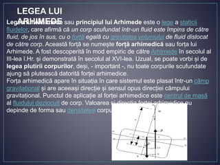 Legea lui Arhimede sau principiul lui Arhimede este o lege a staticii
fluidelor, care afirmă că un corp scufundat într-un fluid este împins de către
fluid, de jos în sus, cu o forță egală cu greutatea volumului de fluid dislocat
de către corp. Această forță se numește forță arhimedică sau forța lui
Arhimede. A fost descoperită în mod empiric de către Arhimede în secolul al
III-lea î.Hr. și demonstrată în secolul al XVI-lea. Uzual, se poate vorbi și de
legea plutirii corpurilor, deși, - important -, nu toate corpurile scufundate
ajung să plutească datorită forței arhimedice.
Forța arhimedică apare în situația în care sistemul este plasat într-un câmp
gravitațional și are aceeași direcție și sensul opus direcției câmpului
gravitațional. Punctul de aplicație al forței arhimedice este centrul de masă
al fluidului dezlocuit de corp. Valoarea și direcția forței arhimedice nu
depinde de forma sau densitatea corpului
LEGEA LUI
ARHIMEDE
 
