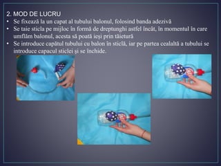 2. MOD DE LUCRU
• Se fixează la un capat al tubului balonul, folosind banda adezivă
• Se taie sticla pe mijloc în formă de dreptunghi astfel încât, în momentul în care
umflăm balonul, acesta să poată ieși prin tăietură
• Se introduce capătul tubului cu balon în sticlă, iar pe partea cealaltă a tubului se
introduce capacul sticlei și se închide.
 
