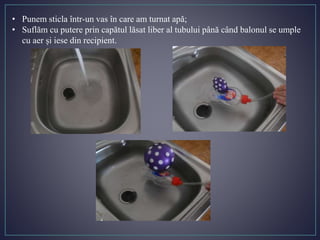 • Punem sticla într-un vas în care am turnat apă;
• Suflăm cu putere prin capătul lăsat liber al tubului până când balonul se umple
cu aer și iese din recipient.
 