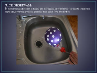 3. CE OBSERVAM:
În momentul când suflăm în balon, apa este scoasă în “submarin”, iar acesta se ridică la
suprafață, deoarece greutatea este mai mica decât forța arhimedică.
 
