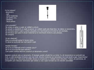 Ce îmi trebuie?
- densimetru
- apă;
- alcool medicinal;
- pai pentru suc;
- plastilină;
- două pahare.
Cum procedez?
Se umple un pahar cu apă, iar celălalt cu alcool.
Se astupă cu plastilină un capăt al paiului, iar celălalt capăt este lăsat liber. Se obţine un densimetru.
Se introduce paiul în apă cu partea astupată şi se marchează pe el nivelul la care pluteşte.
Se introduce apoi paiul în alcool medicinal şi se marchează nivelul la care pluteşte.
Se compară.
Ce am observat?
Paiul se scufundă parţial în fiecare lichid.
În alcool se scufundă mai mult decât în apă.
Posibile întrebări:
De ce nu se întâmplă la fel în ambele cazuri?
De ce nu se scufundă paiul definitiv?
Cum putem verifica dacă am construit un densimetru corect?
Aparatul construit este un densimetru. El pluteşte parţial cufudat într-un lichid. Cu cât densimetrul se scufundă mai
mult, cu atât densitatea lichidului este mai mică. Alcoolul medicinal are densitatea mai mică decât a apei. Experimentul
poate continua cu măsurarea densităţii uleiului şi compararea cu celelalte două măsurători. Putem, de asemenea, să
comparăm prin măsurare densitatea apei sărate cu cea a apei normale sau să ordonăm densităţile
 