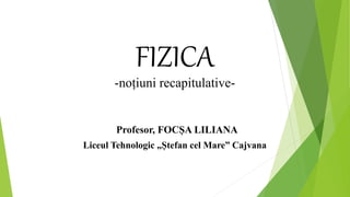 FIZICA
-noțiuni recapitulative-
Profesor, FOCȘA LILIANA
Liceul Tehnologic „Ștefan cel Mare” Cajvana
 