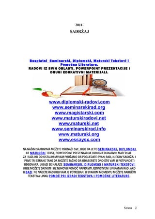 2011.
SADRŽAJ
Besplatni Seminarski, Diplomski, Maturski Tekstovi i
Pomoćna Literatura.
RADOVI IZ SVIH OBLASTI, POWERPOINT PREZENTACIJE I
DRUGI EDUKATIVNI MATERIJALI.
www.diplomski-radovi.com
www.seminarskirad.org
www.magistarski.com
www.maturskiradovi.net
www.maturski.net
www.seminarskirad.info
www.maturski.org
www.essaysx.com
NA NAŠIM SAJTOVIMA MOŽETE PRONAĆI SVE, BILO DA JE TO SEMINARSKI, DIPLOMSKI
ILI MATURSKI TEKST, POWERPOINT PREZENTACIJA I DRUGI EDUKATIVNI MATERIJAL.
ZA RAZLIKU OD OSTALIH MI VAM PRUŽAMO DA POGLEDATE SVAKI RAD, NJEGOV SADRŽAJ I
PRVE TRI STRANE TAKO DA MOŽETE TAČNO DA ODABERETE ONO ŠTO VAM U POTPUNOSTI
ODGOVARA. U BAZI SE NALAZE SEMINARSKI, DIPLOMSKI I MATURSKI TEKSTOVI
KOJE MOŽETE SKINUTI I UZ NJIHOVU POMOĆ NAPRAVITI JEDINSTVEN I UNIKATAN RAD. AKO
U BAZI NE NAĐETE RAD KOJI VAM JE POTREBAN, U SVAKOM MOMENTU MOŽETE NARUČITI
TEKST NA LINKU POMOĆ PRI IZRADI TEKSTOVA I POMOĆNE LITERATURE.
Strana 2
 