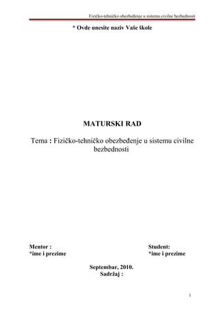 Fizičko-tehničko obezbeđenje u sistemu civilne bezbednosti
* Ovde unesite naziv Vaše škole
MATURSKI RAD
Tema : Fizičko-tehničko obezbeđenje u sistemu civilne
bezbednosti
Mentor : Student:
*ime i prezime *ime i prezime
Septembar, 2010.
Sadržaj :
1
 