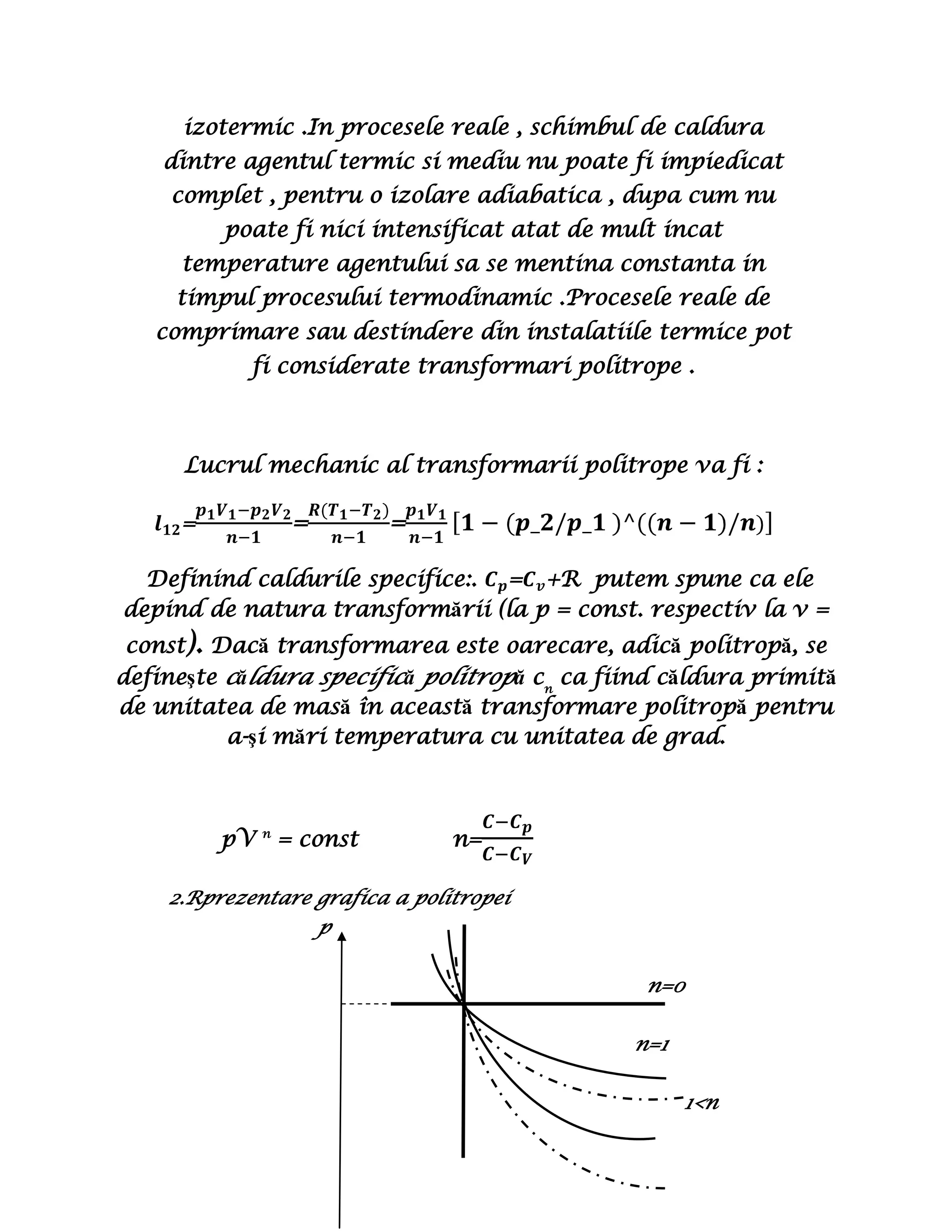 Surse1     Transformare politropă  este acea transformare pentru care căldura molară a unui gaz de masă dată se menţine constantă  (V = const , C = const ), legea procesului fiind: pV n = const.<br />n : exponent politropic ( constantă caracteristică fiecărui proces politrop)n ∈ [ -∞,+ ∞].<br />C : căldura molară (coeficient caloric având valoarea egală cu cădura schimbată de 1kmol de substanţă pentru a varia temperatura sistemului cu un grad – [C]SI = J/mol Kde sistem ).<br />Transformarea politropa  reprezinta o transformare de stare generala, care defineste procesele termodinamice in cursul carora agentul termic schimba energie sub forma de carldura si lucru mecanic  cu mediul exterior si in care se modifica toti parametrii de stare p,V,T.Un exemplu de astfel de transformare apare într-un cilindru închis. Lucrul mecanic produs de piston este obţinut atât din căldura provenită din mediul ambiant, cât şi din energia internă a sistemului. <br />In practica, destinderea sau comprimarea gazelor nu se poate realize in mod riguros adiabatic si nici izotermic .In procesele reale , schimbul de caldura dintre agentul termic si mediu nu poate fi impiedicat complet , pentru o izolare adiabatica , dupa cum nu poate fi nici intensificat atat de mult incat temperature agentului sa se mentina constanta in timpul procesului termodinamic .Procesele reale de comprimare sau destindere din instalatiile termice pot fi considerate transformari politrope .<br />Lucrul mechanic al transformarii politrope va fi :<br />l12=p1V1-p2V2n-1=R(T1-T2)n-1=p1V1n-11-(p_2/p_1 )^((n-1)/n)<br /> Definind caldurile specifice:. Cp=Cv+R  putem spune ca ele depind de natura transformării (la p = const. respectiv la v = const). Dacă transformarea este oarecare, adică politropă, se defineşte căldura specifică politropă cn ca fiind căldura primită de unitatea de masă în această transformare politropă pentru a-şi mări temperatura cu unitatea de grad.<br />               pV n = const             n=C-CpC-CV<br />2.Rprezentare grafica a politropei 