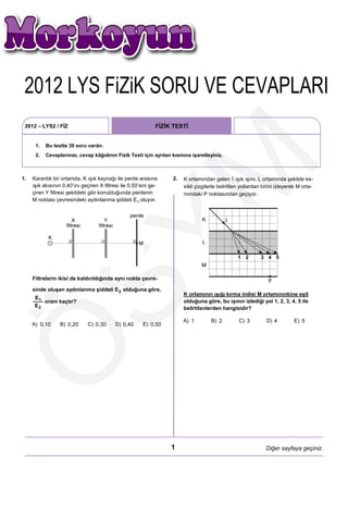 2012 LYS FÿZÿK SORU VE CEVAPLARI
  2012 LYS FiZiK SORU VE CEVAPLARI
 2012 – LYS2 / FİZ                                             FİZİK TESTİ


      1.   Bu testte 30 soru vardır.
      2.   Cevaplarınızı, cevap kâğıdının Fizik Testi için ayrılan kısmına işaretleyiniz.




                                                      M
1.   Karanlık bir ortamda, K ışık kaynağı ile perde arasına         2.   K ortamından gelen ışık ışını, L ortamında şekilde ke-
     ışık akısının 0,40’ını geçiren X filtresi ile 0,50’sini ge-         sikli çizgilerle belirtilen yollardan birini izleyerek M orta-
     çiren Y filtresi şekildeki gibi konulduğunda perdenin               mındaki P noktasından geçiyor.
     M noktası çevresindeki aydınlanma şiddeti           oluyor.
 SY
     Filtrelerin ikisi de kaldırıldığında aynı nokta çevre-

     sinde oluşan aydınlanma şiddeti           olduğuna göre,
                                                                         K ortamının ışığı kırma indisi M ortamınınkine eşit
           oranı kaçtır?                                                 olduğuna göre, bu ışının izlediği yol 1, 2, 3, 4, 5 ile
                                                                         belirtilenlerden hangisidir?

                                                                         A) 1         B) 2         C) 3         D) 4         E) 5
     A) 0,10      B) 0,20      C) 0,30      D) 0,40      E) 0,50
Ö


                                                                    1                                           Diğer sayfaya geçiniz.
 